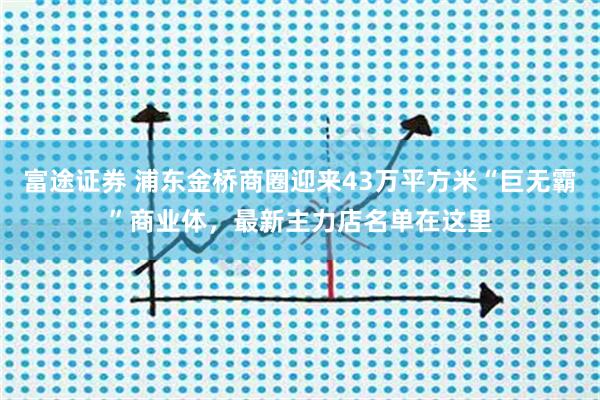 富途证券 浦东金桥商圈迎来43万平方米“巨无霸”商业体,最新主力店名单在这里