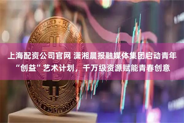 上海配资公司官网 潇湘晨报融媒体集团启动青年“创益”艺术计划，千万级资源赋能青春创意