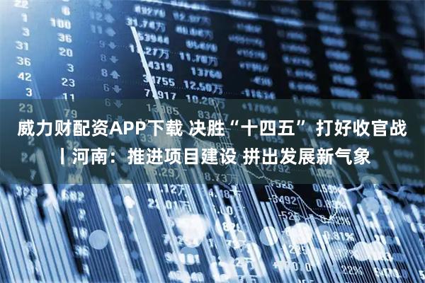 威力财配资APP下载 决胜“十四五” 打好收官战丨河南：推进项目建设 拼出发展新气象