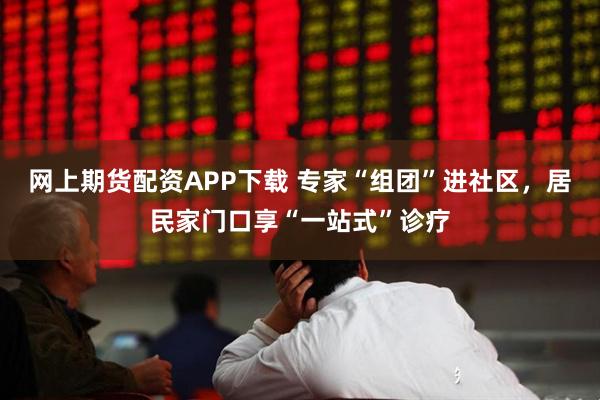 网上期货配资APP下载 专家“组团”进社区,居民家门口享“一站式”诊疗