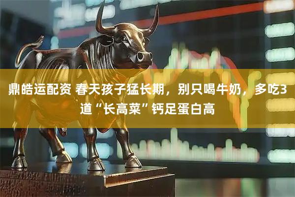 鼎皓运配资 春天孩子猛长期，别只喝牛奶，多吃3道“长高菜”钙足蛋白高