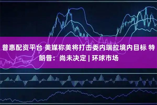 普惠配资平台 美媒称美将打击委内瑞拉境内目标 特朗普：尚未决定 | 环球市场