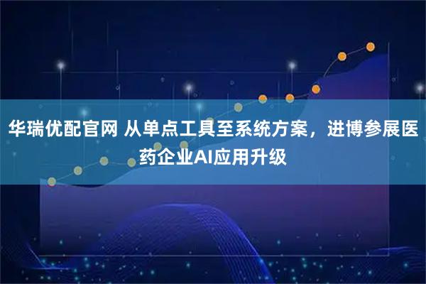 华瑞优配官网 从单点工具至系统方案，进博参展医药企业AI应用升级