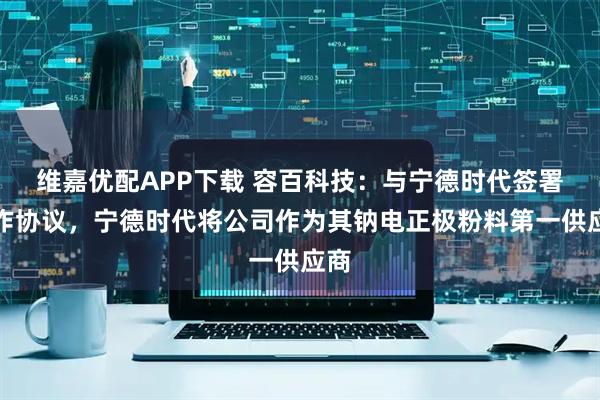 维嘉优配APP下载 容百科技：与宁德时代签署合作协议，宁德时代将公司作为其钠电正极粉料第一供应商