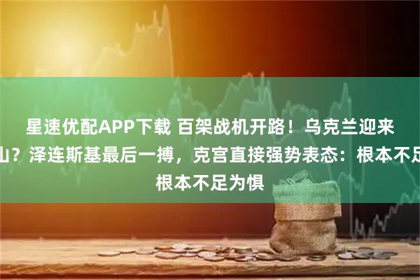 星速优配APP下载 百架战机开路！乌克兰迎来新靠山？泽连斯基最后一搏，克宫直接强势表态：根本不足为惧