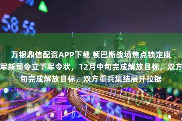 万银鼎信配资APP下载 顿巴斯战场焦点锁定康斯坦丁诺夫卡，俄军新司令立下军令状，12月中旬完成解放目标，双方重兵集结展开拉锯