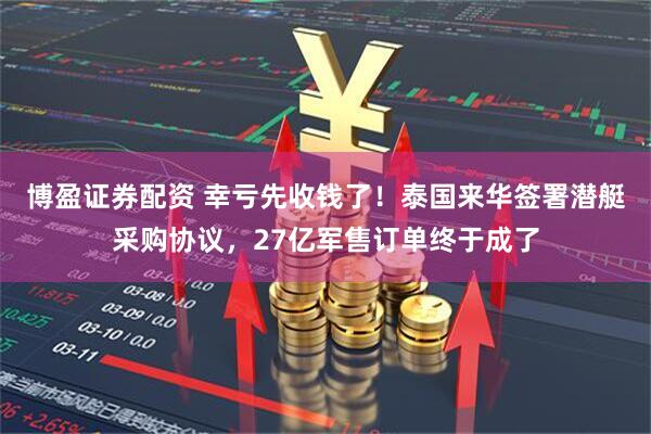 博盈证券配资 幸亏先收钱了!泰国来华签署潜艇采购协议,27亿军售订单终于成了