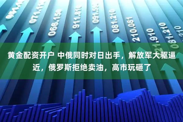 黄金配资开户 中俄同时对日出手，解放军大驱逼近，俄罗斯拒绝卖油，高市玩砸了