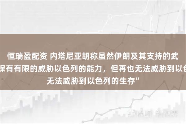恒瑞盈配资 内塔尼亚胡称虽然伊朗及其支持的武装力量“仍保有有限的威胁以色列的能力，但再也无法威胁到以色列的生存”