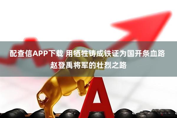 配查信APP下载 用牺牲铸成铁证为国开条血路 赵登禹将军的壮烈之路