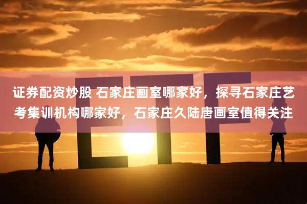 证券配资炒股 石家庄画室哪家好，探寻石家庄艺考集训机构哪家好，石家庄久陆唐画室值得关注