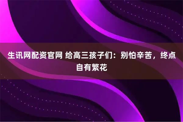 生讯网配资官网 给高三孩子们:别怕辛苦,终点自有繁花