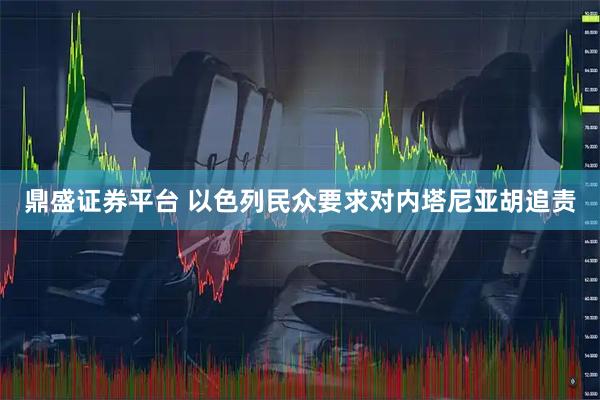 鼎盛证券平台 以色列民众要求对内塔尼亚胡追责
