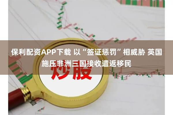 保利配资APP下载 以“签证惩罚”相威胁 英国施压非洲三国接收遣返移民