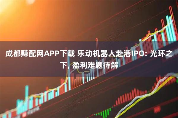 成都赚配网APP下载 乐动机器人赴港IPO: 光环之下, 盈利难题待解
