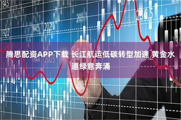 腾思配资APP下载 长江航运低碳转型加速 黄金水道绿意奔涌