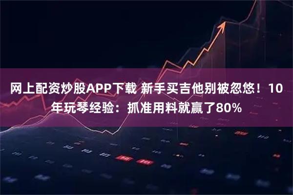 网上配资炒股APP下载 新手买吉他别被忽悠！10年玩琴经验：抓准用料就赢了80%