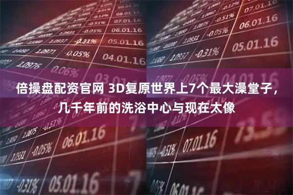 倍操盘配资官网 3D复原世界上7个最大澡堂子，几千年前的洗浴中心与现在太像