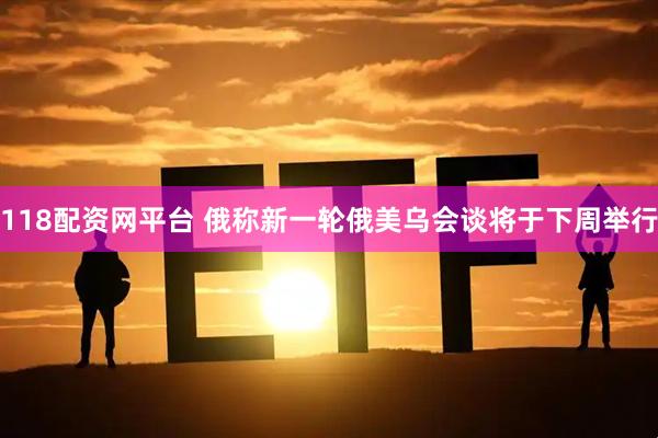 118配资网平台 俄称新一轮俄美乌会谈将于下周举行