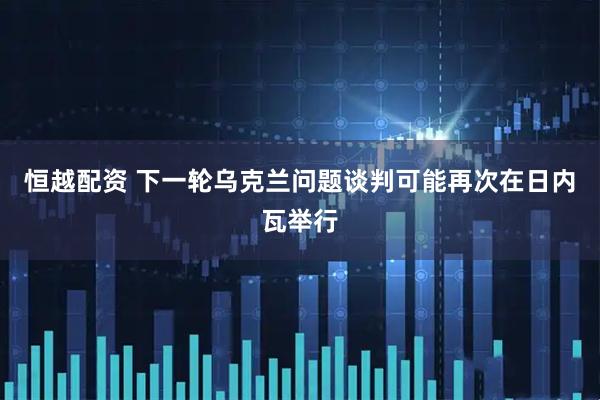 恒越配资 下一轮乌克兰问题谈判可能再次在日内瓦举行