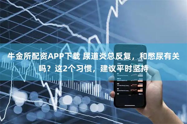 牛金所配资APP下载 尿道炎总反复，和憋尿有关吗？这2个习惯，建议平时坚持