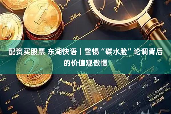配资买股票 东湖快语｜警惕“碳水脸”论调背后的价值观傲慢