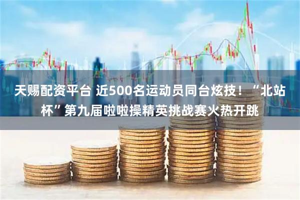 天赐配资平台 近500名运动员同台炫技！“北站杯”第九届啦啦操精英挑战赛火热开跳