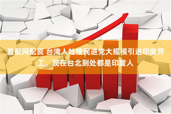 盈配网配资 台湾人吐槽民进党大规模引进印度劳工，现在台北到处都是印度人