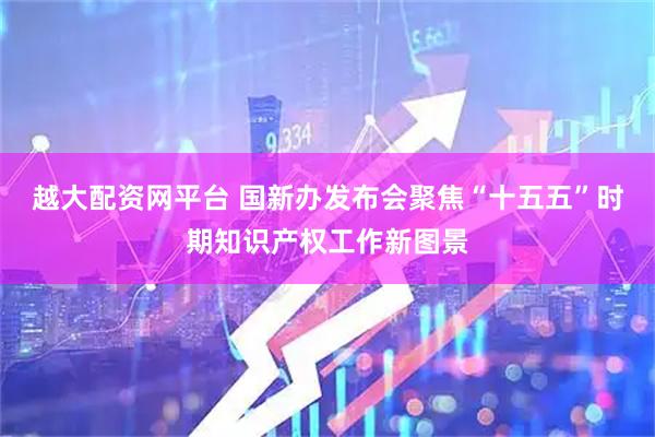 越大配资网平台 国新办发布会聚焦“十五五”时期知识产权工作新图景