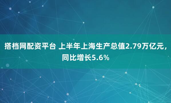 搭档网配资平台 上半年上海生产总值2.79万亿元，同比增长5.6%