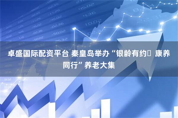 卓盛国际配资平台 秦皇岛举办“银龄有约・康养同行”养老大集